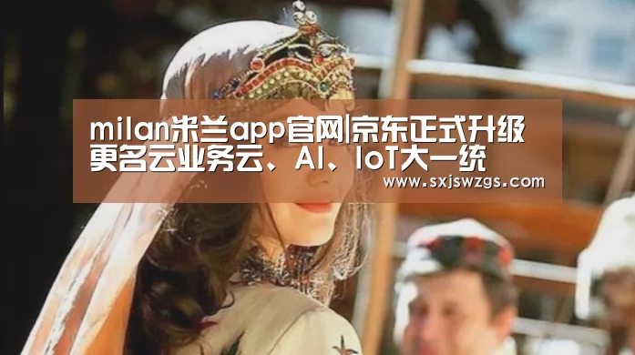 milan米兰app官网|京东正式升级更名云业务云、AI、IoT大一统(图3) milan米兰app官网
