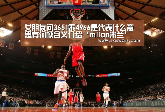 女朋友问3651乘4966是代表什么意思有何梗含义介绍‘milan米兰’(图2) milan米兰
